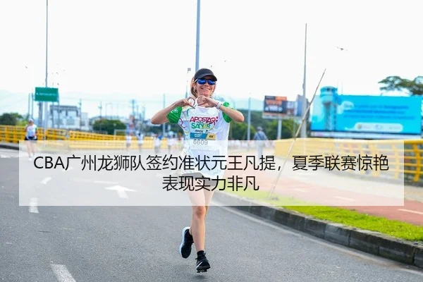 CBA广州龙狮队签约准状元王凡提，夏季联赛惊艳表现实力非凡
